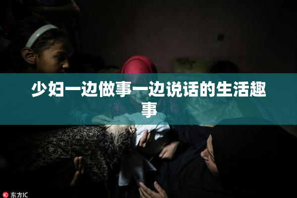 少妇一边做事一边说话的生活趣事