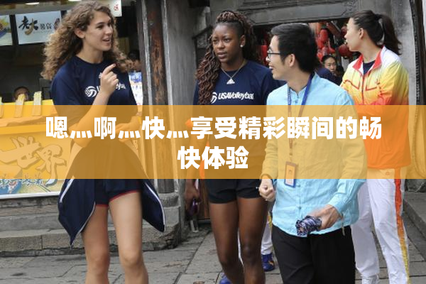 嗯灬啊灬快灬享受精彩瞬间的畅快体验