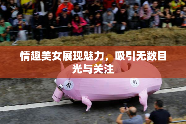 情趣美女展现魅力，吸引无数目光与关注