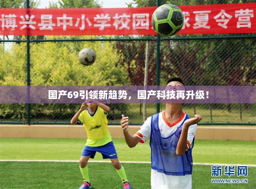 国产69引领新趋势，国产科技再升级！