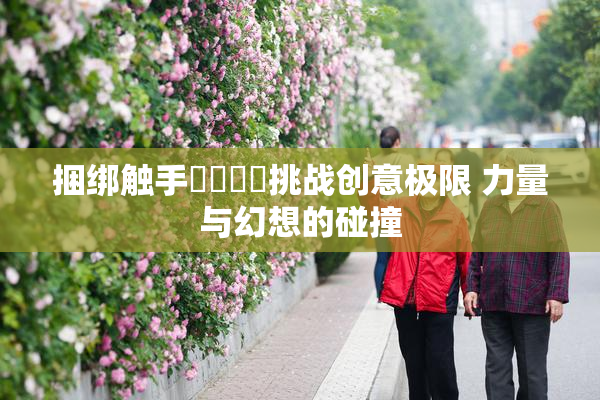 捆绑触手❌‌❌‌挑战创意极限 力量与幻想的碰撞