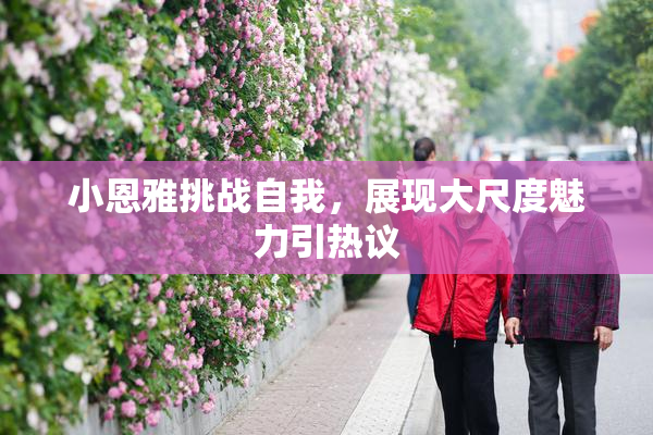 小恩雅挑战自我，展现大尺度魅力引热议