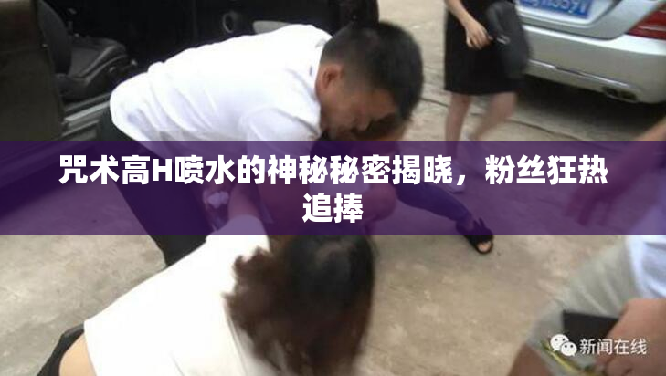 咒术高H喷水的神秘秘密揭晓，粉丝狂热追捧
