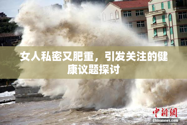 女人私密又肥重，引发关注的健康议题探讨