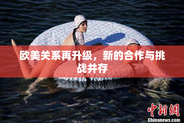 欧美关系再升级，新的合作与挑战并存