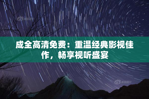 成全高清免费：重温经典影视佳作，畅享视听盛宴