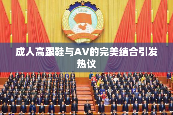 成人高跟鞋与AV的完美结合引发热议