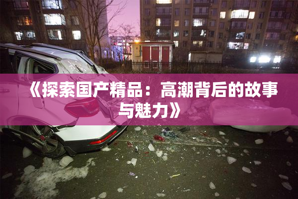 《探索国产精品：高潮背后的故事与魅力》