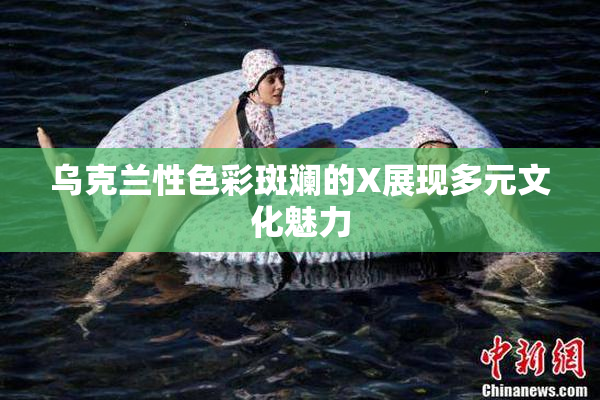 乌克兰性色彩斑斓的X展现多元文化魅力