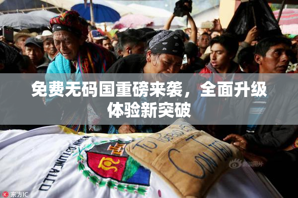 免费无码国重磅来袭，全面升级体验新突破