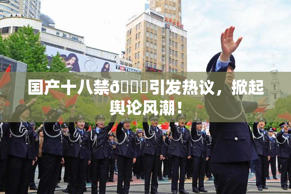 国产十八禁🔞引发热议，掀起舆论风潮！