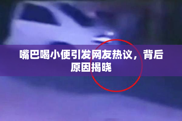 嘴巴喝小便引发网友热议，背后原因揭晓