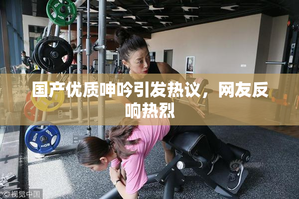 国产优质呻吟引发热议，网友反响热烈