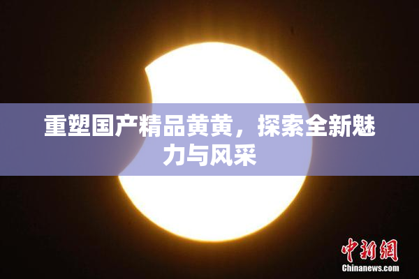 重塑国产精品黄黄，探索全新魅力与风采