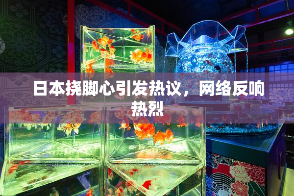 日本挠脚心引发热议，网络反响热烈