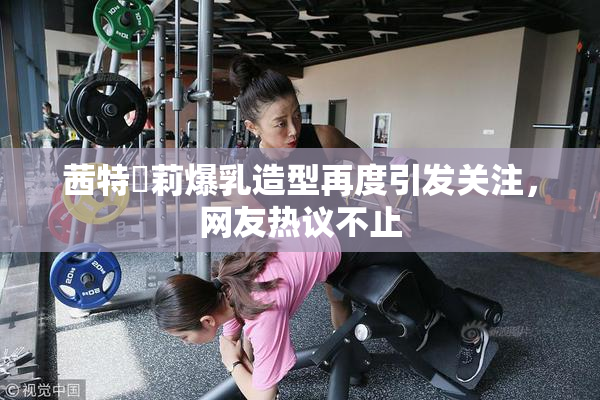 茜特菈莉爆乳造型再度引发关注，网友热议不止
