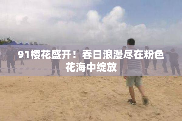 91樱花盛开！春日浪漫尽在粉色花海中绽放