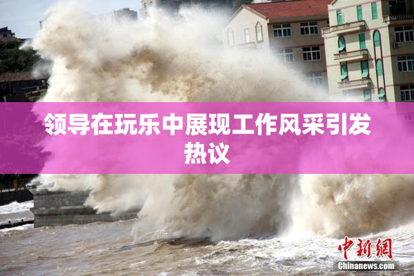 领导在玩乐中展现工作风采引发热议