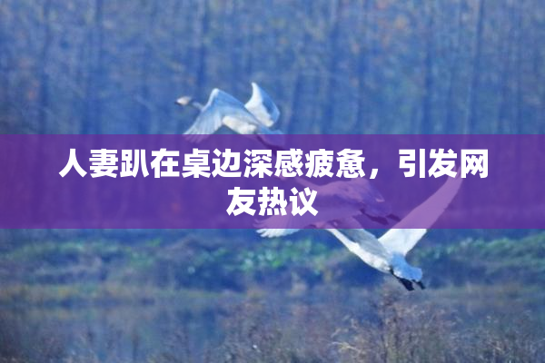 人妻趴在桌边深感疲惫，引发网友热议