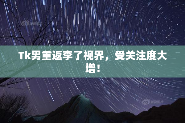 Tk男重返李了视界，受关注度大增！