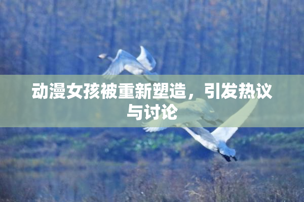 动漫女孩被重新塑造，引发热议与讨论