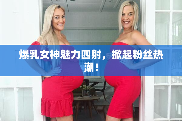 爆乳女神魅力四射，掀起粉丝热潮！