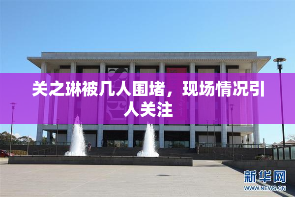 关之琳被几人围堵，现场情况引人关注