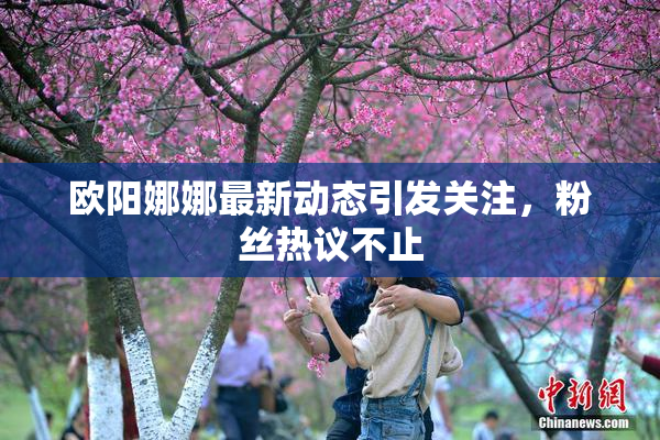 欧阳娜娜最新动态引发关注，粉丝热议不止