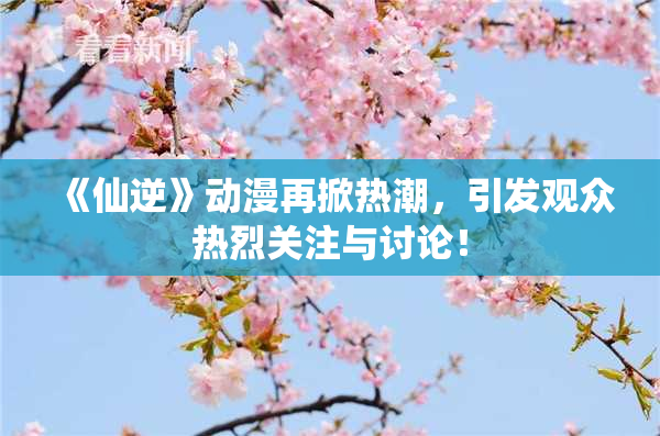 《仙逆》动漫再掀热潮，引发观众热烈关注与讨论！