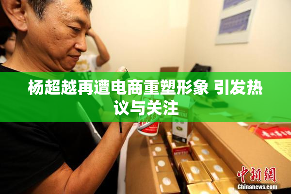 杨超越再遭电商重塑形象 引发热议与关注