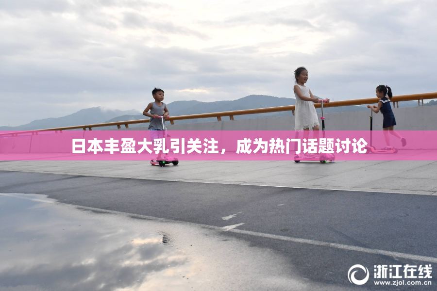 日本丰盈大乳引关注，成为热门话题讨论