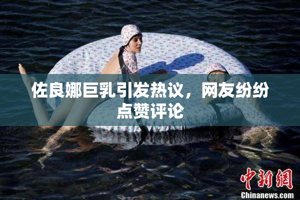 佐良娜巨乳引发热议，网友纷纷点赞评论