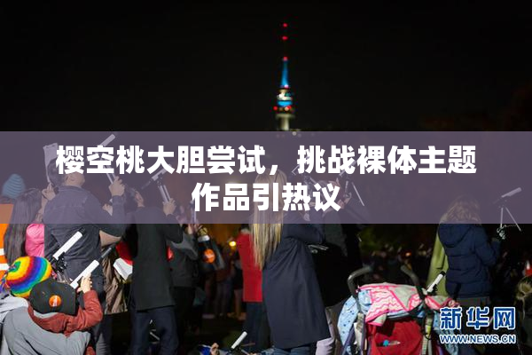 樱空桃大胆尝试，挑战裸体主题作品引热议