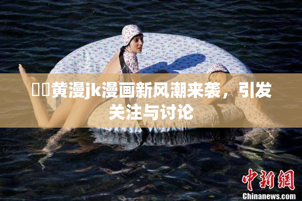 ❌‌黄漫jk漫画新风潮来袭，引发关注与讨论