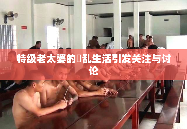 特级老太婆的婬乱生活引发关注与讨论