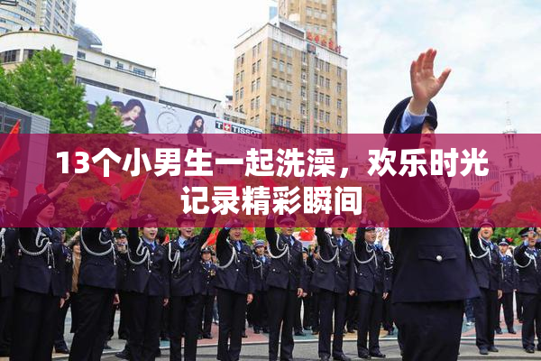 13个小男生一起洗澡，欢乐时光记录精彩瞬间