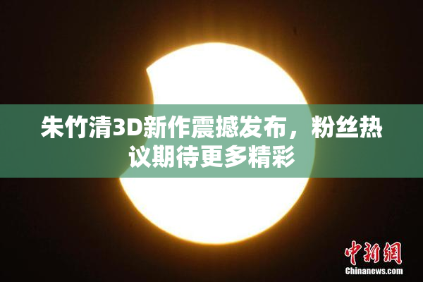 朱竹清3D新作震撼发布，粉丝热议期待更多精彩