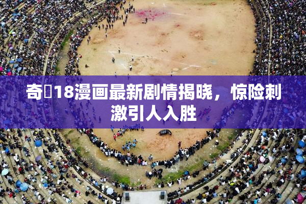 奇犽18漫画最新剧情揭晓，惊险刺激引人入胜