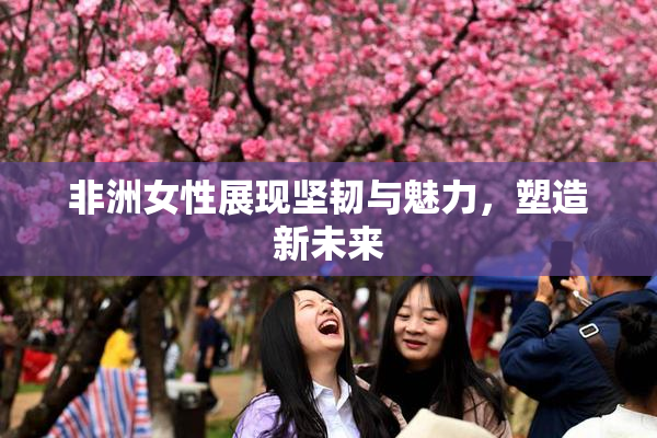 非洲女性展现坚韧与魅力，塑造新未来