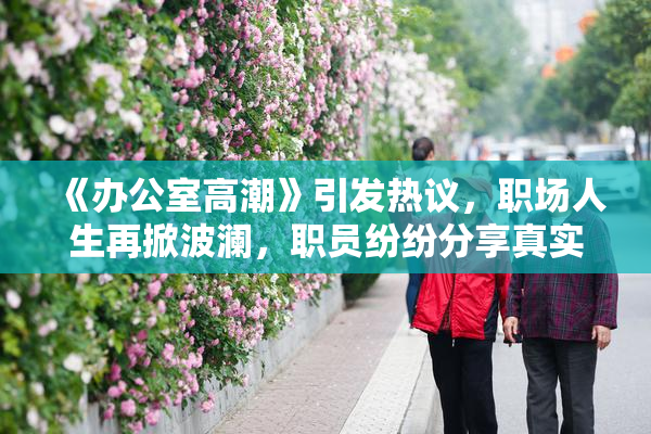 《办公室高潮》引发热议，职场人生再掀波澜，职员纷纷分享真实感受。