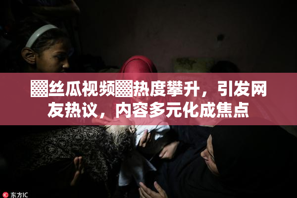 ▓丝瓜视频▓热度攀升，引发网友热议，内容多元化成焦点