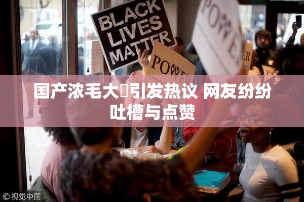 国产浓毛大泬引发热议 网友纷纷吐槽与点赞
