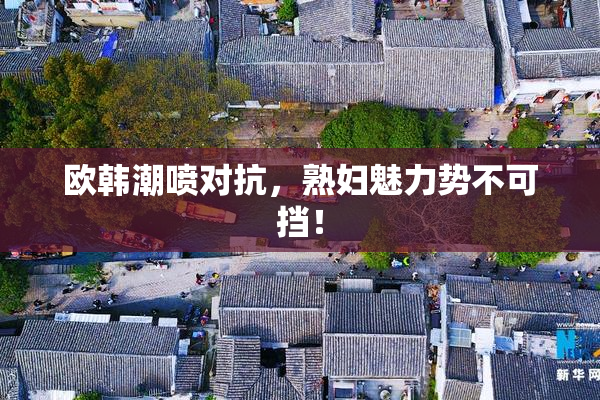 欧韩潮喷对抗，熟妇魅力势不可挡！