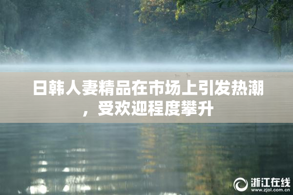 日韩人妻精品在市场上引发热潮，受欢迎程度攀升