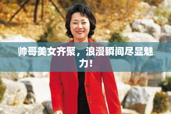 帅哥美女齐聚，浪漫瞬间尽显魅力！
