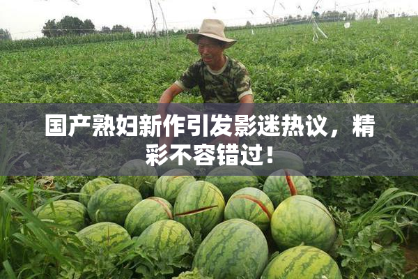 国产熟妇新作引发影迷热议，精彩不容错过！