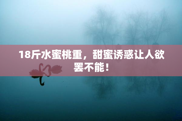 18斤水蜜桃重，甜蜜诱惑让人欲罢不能！