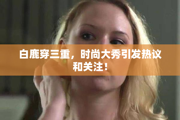 白鹿穿三重，时尚大秀引发热议和关注！