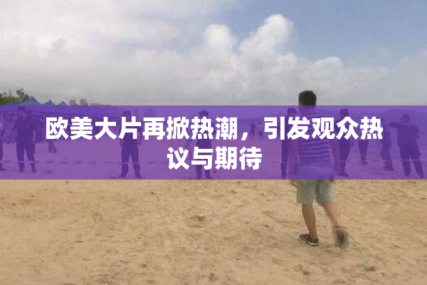 欧美大片再掀热潮，引发观众热议与期待
