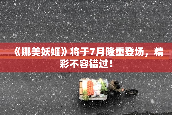 《娜美妖姬》将于7月隆重登场，精彩不容错过！